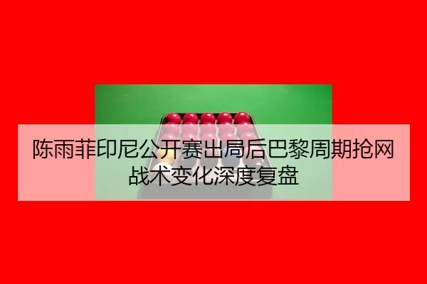 陈雨菲印尼公开赛出局后巴黎周期抢网战术变化深度复盘