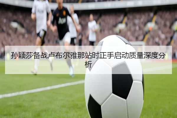 孙颖莎备战卢布尔雅那站时正手启动质量深度分析